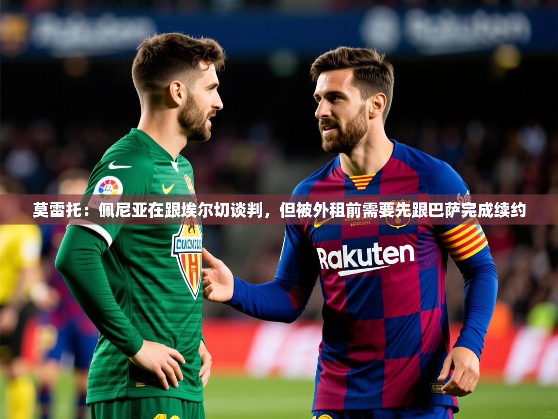 2025九游娱乐官方网页版莫雷托:佩尼亚在跟埃尔切谈判,但被外租前需要先跟巴萨完成续约 第4张