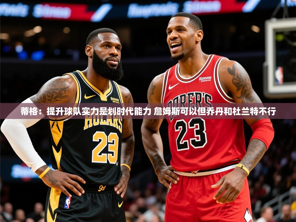 2025九游娱乐官方网页版蒂格：提升球队实力是划时代能力 詹姆斯可以但乔丹和杜兰特不行  第2张