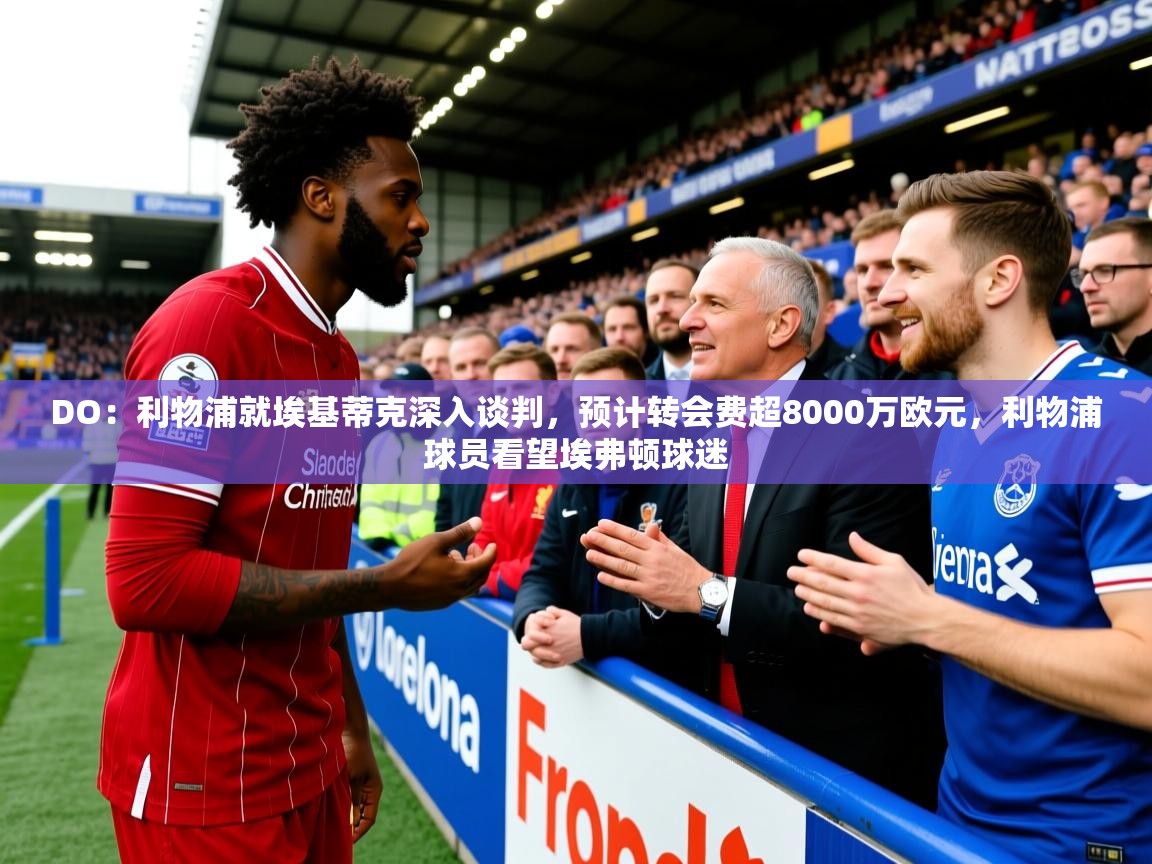 2025九游娱乐app下载DO：利物浦就埃基蒂克深入谈判，预计转会费超8000万欧元，利物浦球员看望埃弗顿球迷  第1张