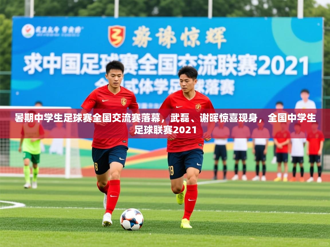 2025九游娱乐app下载暑期中学生足球赛全国交流赛落幕，武磊、谢晖惊喜现身，全国中学生足球联赛2021  第2张