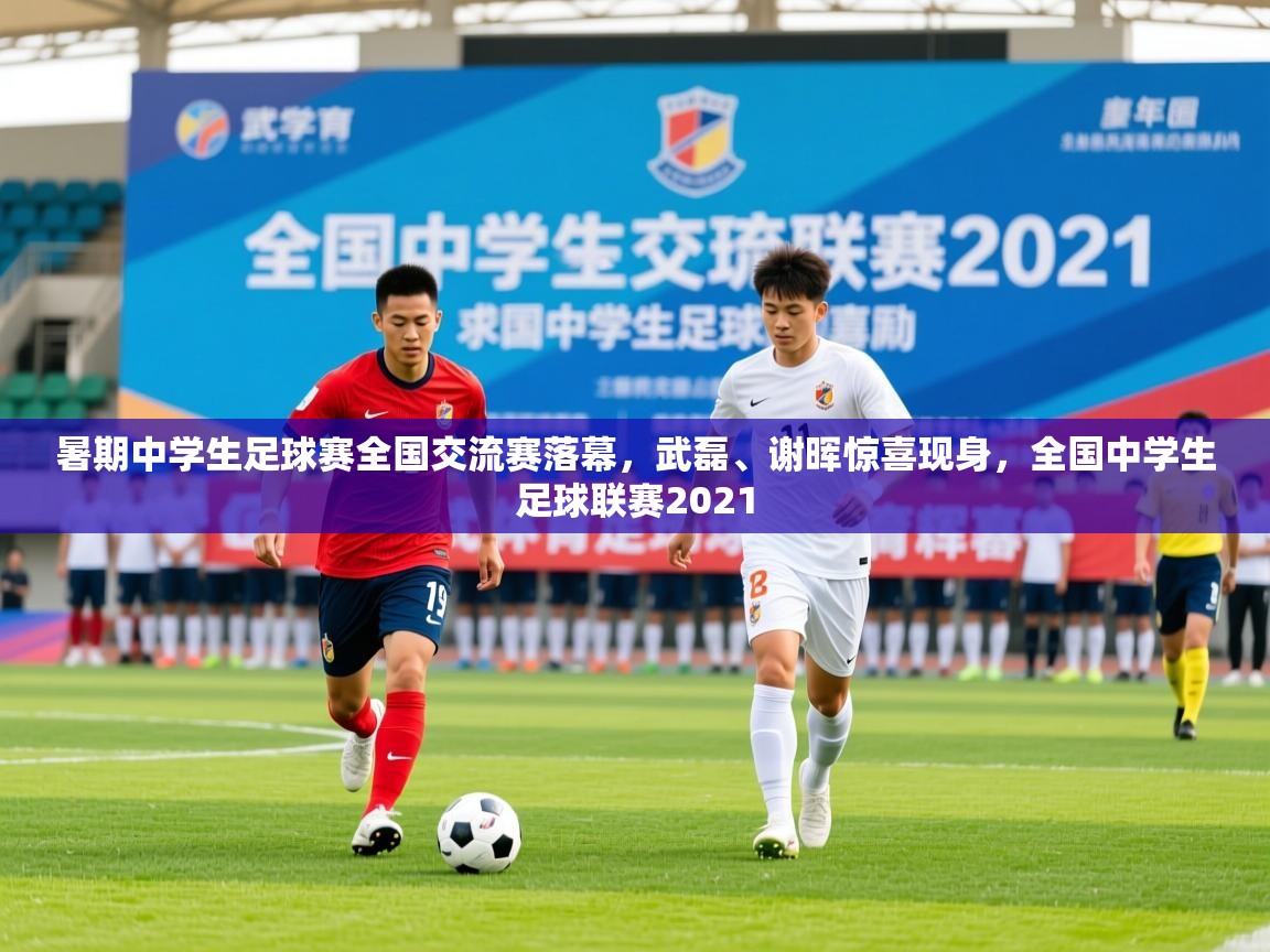 2025九游娱乐app下载暑期中学生足球赛全国交流赛落幕，武磊、谢晖惊喜现身，全国中学生足球联赛2021  第4张