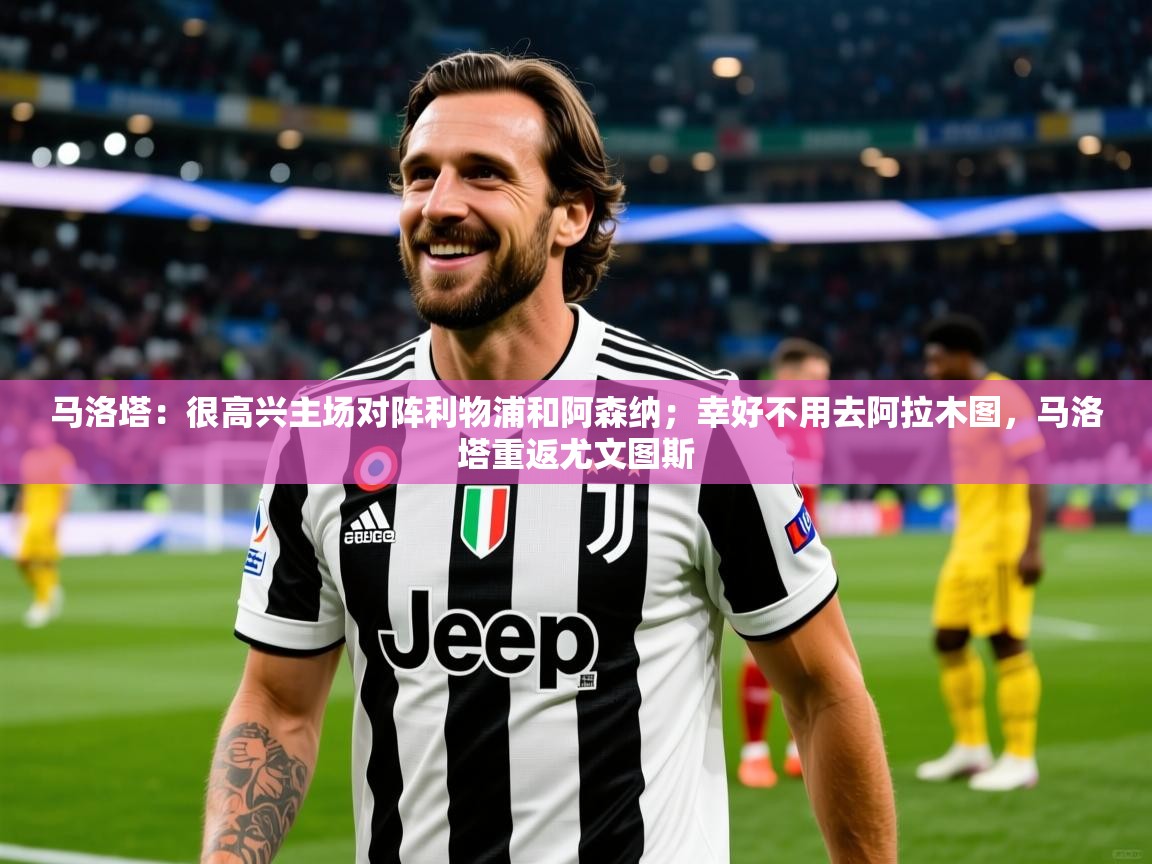 2025九游娱乐官网入口网页版马洛塔：很高兴主场对阵利物浦和阿森纳；幸好不用去阿拉木图，马洛塔重返尤文图斯  第2张