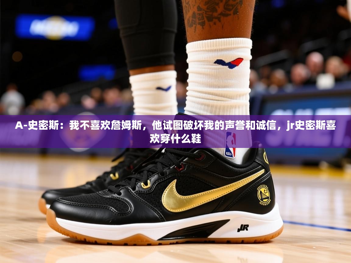 2025九游棋牌娱乐A-史密斯：我不喜欢詹姆斯，他试图破坏我的声誉和诚信，jr史密斯喜欢穿什么鞋  第2张