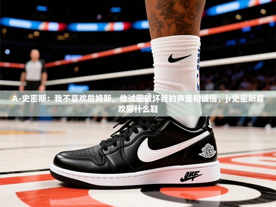 2025九游棋牌娱乐A-史密斯：我不喜欢詹姆斯，他试图破坏我的声誉和诚信，jr史密斯喜欢穿什么鞋  第3张