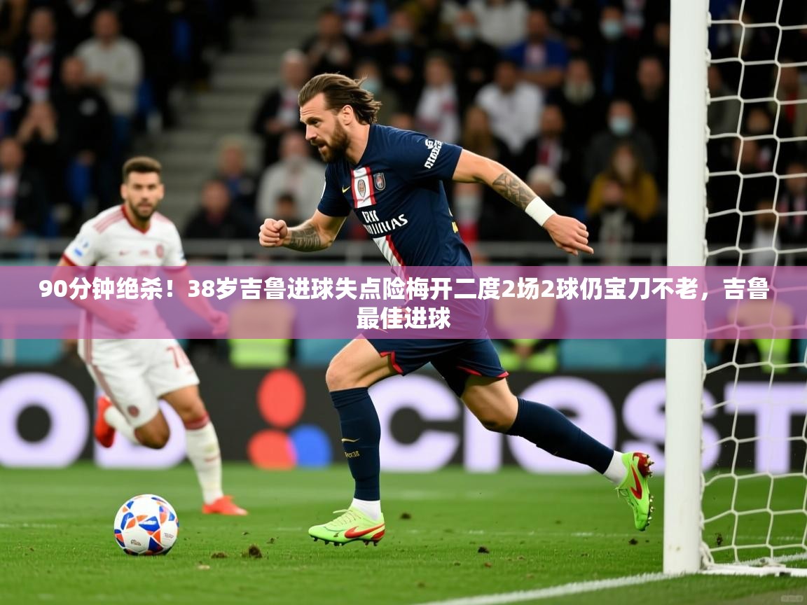 2025九游娱乐官网90分钟绝杀！38岁吉鲁进球失点险梅开二度2场2球仍宝刀不老，吉鲁最佳进球