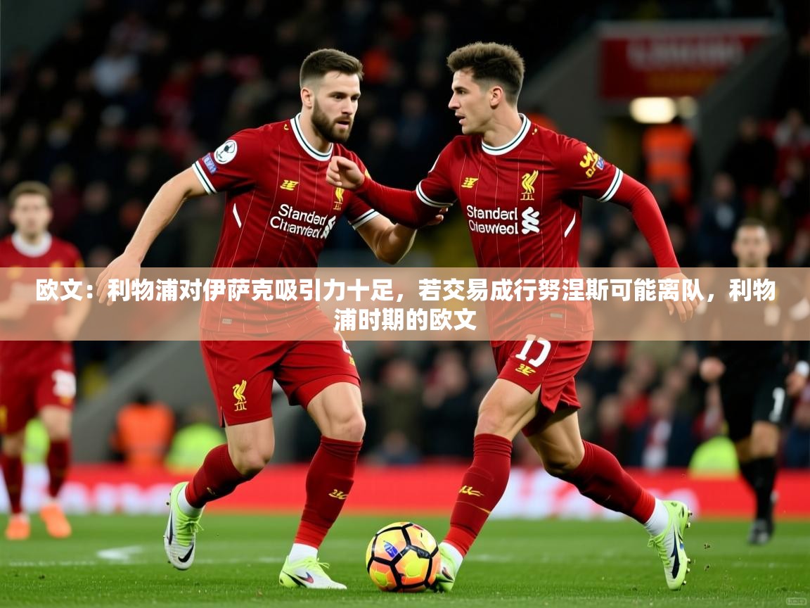 2025九游娱乐体育欧文：利物浦对伊萨克吸引力十足，若交易成行努涅斯可能离队，利物浦时期的欧文  第2张