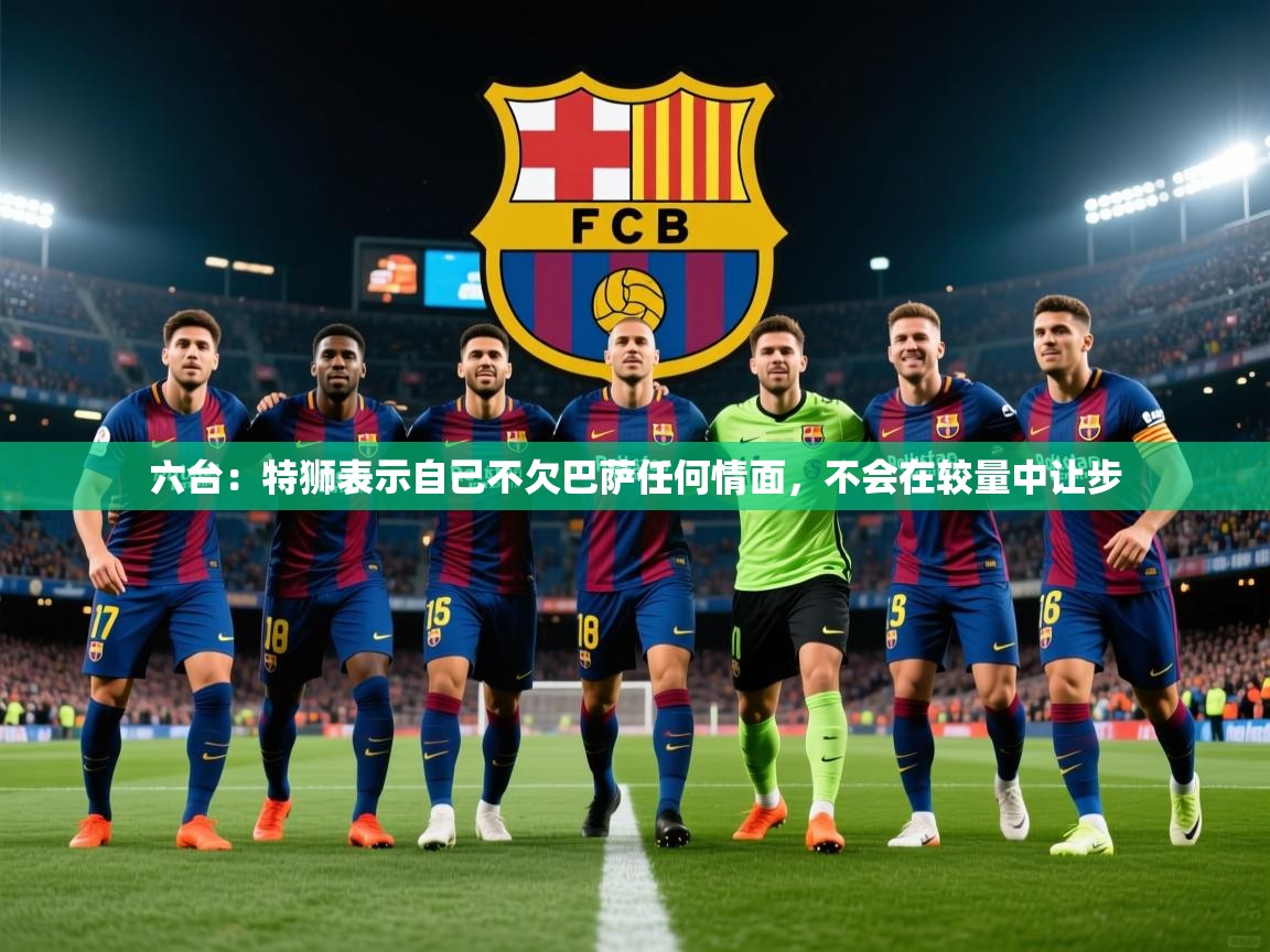 2025九游娱乐官网入口官方正版六台：特狮表示自己不欠巴萨任何情面，不会在较量中让步  第2张