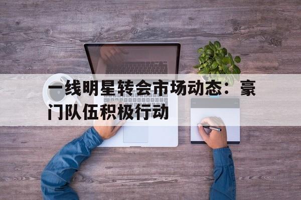九游娱乐官网有实力-一线明星转会市场动态：豪门队伍积极行动的简单介绍