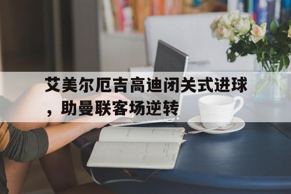 九游娱乐官方平台-关于艾美尔厄吉高迪闭关式进球，助曼联客场逆转的信息